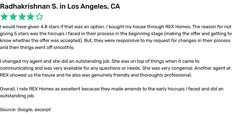 I would have given 4.8 stars if that was an option. I bought my house through REX Homes. The reason for not giving 5 stars was the hiccups I faced in their process in the beginning stage (making the offer and getting to know whether the offer was accepted). But, they were responsive to my request for changes in their process and then things went off smoothly. I changed my agent and she did an outstanding job. She was on top of things when it came to communicating and was very available for any questions or needs. She was very congenial. Another agent at REX showed us the house and he also was genuinely friendly and thoroughly professional. Overall, I rate REX Homes as excellent because they made amends to the early hiccups I faced and did an outstanding job.