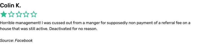 Horrible management! I was cussed out from a manger for supposedly non payment of a referral fee on a house that was still active. Deactivated for no reason.