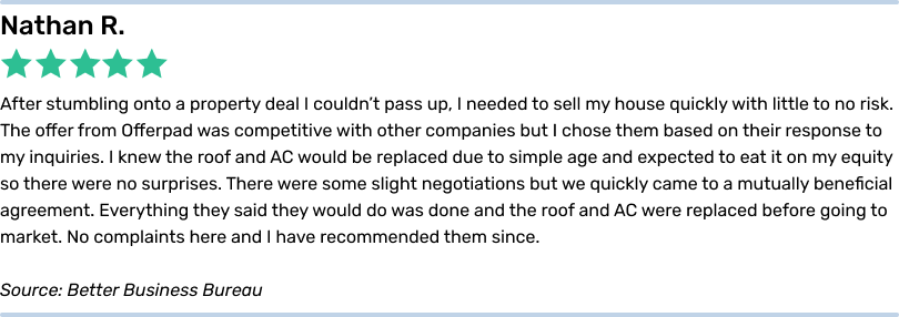 Nathan R. 5 stars. After stumbling onto a property deal I couldn’t pass up, I needed to sell my house quickly with little to no risk. The offer from Offerpad was competitive with other companies but I chose them based on their response to my inquiries. I knew the roof and AC would be replaced due to simple age and expected to eat it on my equity so there were no surprises. There were some slight negotiations but we quickly came to a mutually beneficial agreement. Everything they said they would do was done and the roof and AC were replaced before going to market. No complaints here and I have recommended them since. <em>Source: Better Business Bureau</em>