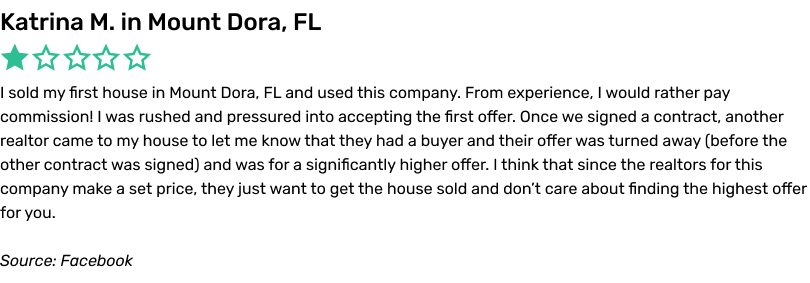 I sold my first house in Mount Dora, FL and used this company. From experience, I would rather pay commission! I was rushed and pressured into accepting the first offer. Once we signed a contract, another realtor came to my house to let me know that they had a buyer and their offer was turned away (before the other contract was signed) and was for a significantly higher offer. I think that since the realtors for this company make a set price, they just want to get the house sold and don’t care about finding the highest offer for you.