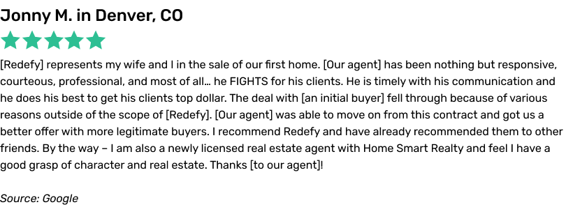 Redefy represents my wife and I in the sale of our first home. Our agent has been nothing but responsive, courteous, professional, and most of all… he FIGHTS for his clients. He is timely with his communication and he does his best to get his clients top dollar. The deal with an initial buyer fell through because of various reasons outside of the scope of Redefy. Our agent was able to move on from this contract and got us a better offer with more legitimate buyers. I recommend Redefy and have already recommended them to other friends. By the way – I am also a newly licensed real estate agent with Home Smart Realty and feel I have a good grasp of character and real estate. Thanks to our agent!