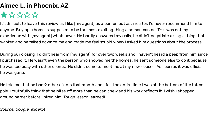 It's difficult to leave this review as I like my agent as a person but as a realtor, I'd never recommend him to anyone. Buying a home is supposed to be the most exciting thing a person can do. This was not my experience with my agent whatsoever. He hardly answered my calls, he didn't negotiate a single thing that I wanted and he talked down to me and made me feel stupid when I asked him questions about the process. During our closing, I didn't hear from my agent for over two weeks and I haven't heard a peep from him since I purchased it. He wasn't even the person who showed me the homes, he sent someone else to do it because he was too busy with other clients.  He didn't come to meet me at my new house... As soon as it was official, he was gone. He told me that he had 9 other clients that month and I felt the entire time I was at the bottom of the totem pole. I truthfully think that he bites off more than he can chew and his work reflects it. I wish I shopped around harder before I hired him. Tough lesson learned!